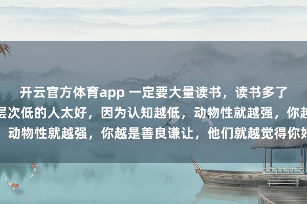 开云官方体育app 一定要大量读书，读书多了就会明白：不要对认知层次低的人太好，因为认知越低，动物性就越强，你越是善良谦让，他们就越觉得你好欺负