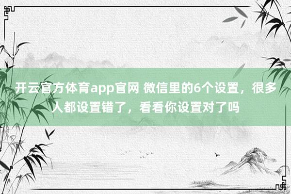开云官方体育app官网 微信里的6个设置，很多人都设置错了，看看你设置对了吗