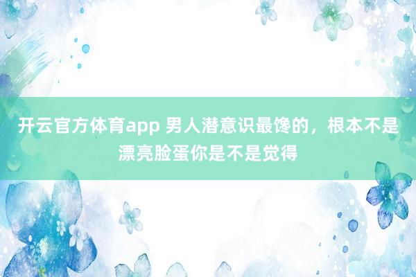 开云官方体育app 男人潜意识最馋的，根本不是漂亮脸蛋你是不是觉得