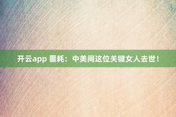 开云app 噩耗：中美间这位关键女人去世！