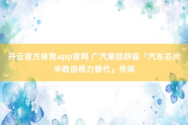 开云官方体育app官网 广汽集团辟谣「汽车芯片半数由格力替代」传闻