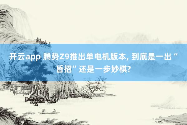 开云app 腾势Z9推出单电机版本, 到底是一出“昏招”还是一步妙棋?