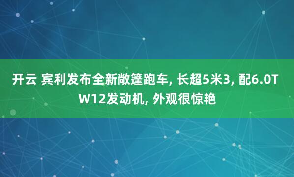 开云 宾利发布全新敞篷跑车, 长超5米3, 配6.0T W12发动机, 外观很惊艳