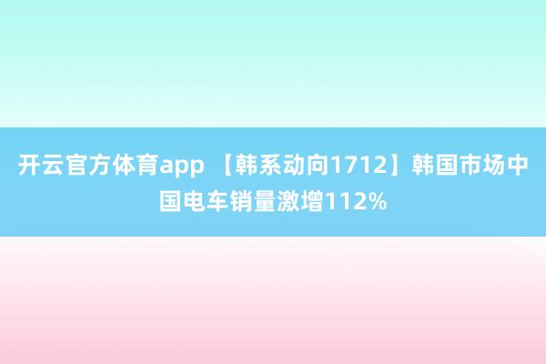 开云官方体育app 【韩系动向1712】韩国市场中国电车销量激增112%