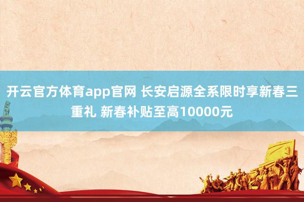 开云官方体育app官网 长安启源全系限时享新春三重礼 新春补贴至高10000元