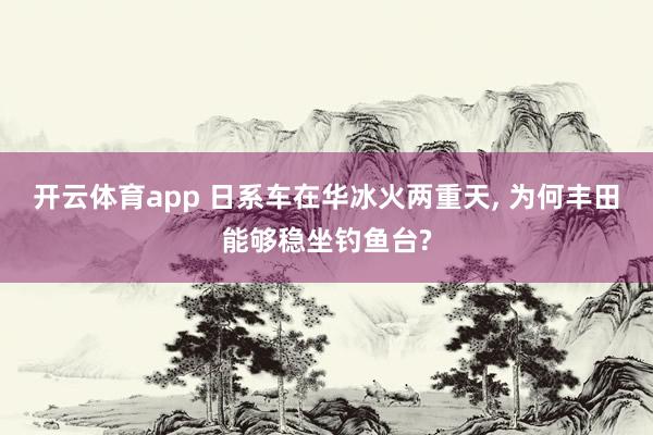 开云体育app 日系车在华冰火两重天, 为何丰田能够稳坐钓鱼台?