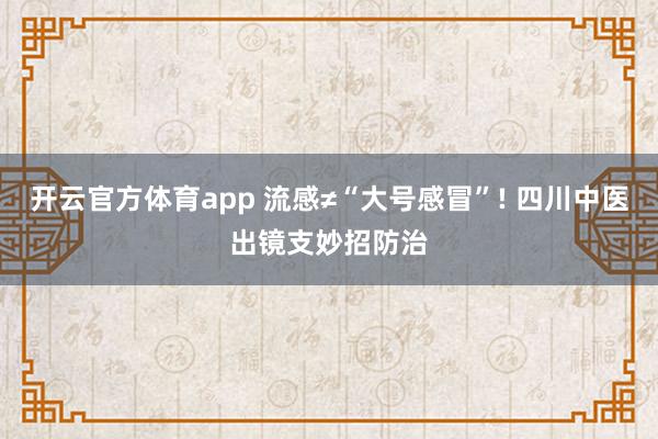 开云官方体育app 流感≠“大号感冒”! 四川中医出镜支妙招防治