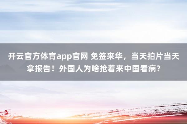 开云官方体育app官网 免签来华，当天拍片当天拿报告！外国人为啥抢着来中国看病？