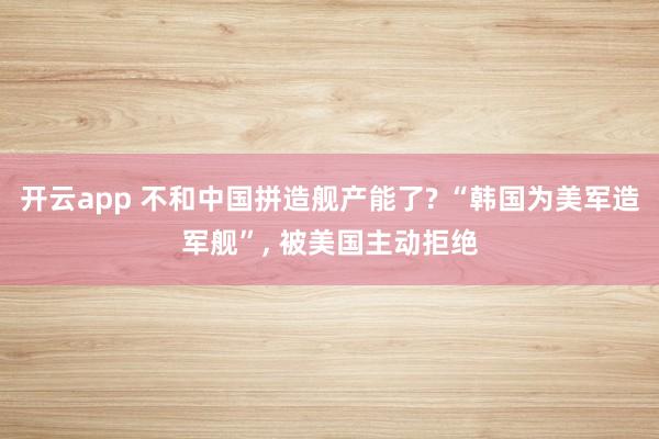 开云app 不和中国拼造舰产能了? “韩国为美军造军舰”, 被美国主动拒绝