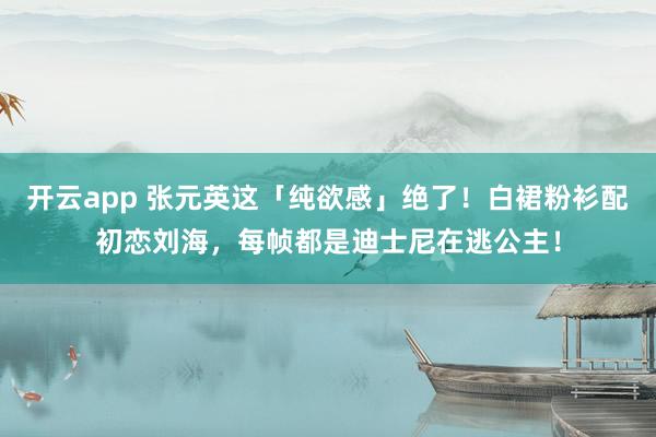 开云app 张元英这「纯欲感」绝了！白裙粉衫配初恋刘海，每帧都是迪士尼在逃公主！