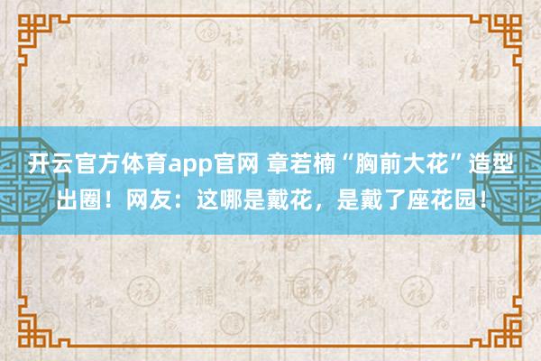开云官方体育app官网 章若楠“胸前大花”造型出圈！网友：这哪是戴花，是戴了座花园！