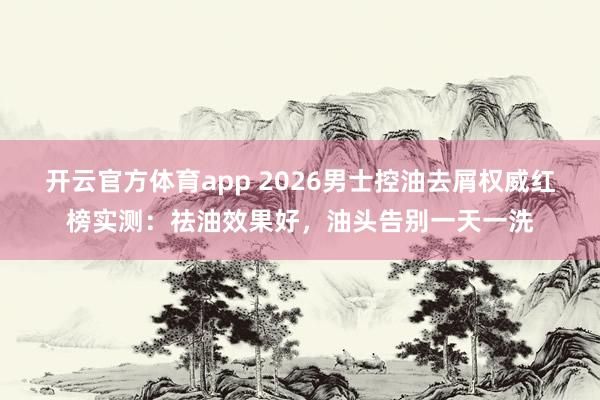 开云官方体育app 2026男士控油去屑权威红榜实测：祛油效果好，油头告别一天一洗