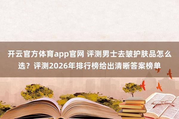 开云官方体育app官网 评测男士去皱护肤品怎么选？评测2026年排行榜给出清晰答案榜单