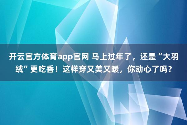 开云官方体育app官网 马上过年了，还是“大羽绒”更吃香！这样穿又美又暖，你动心了吗？