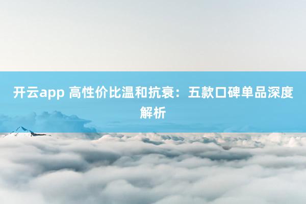 开云app 高性价比温和抗衰：五款口碑单品深度解析