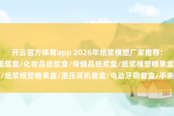 开云官方体育app 2026年纸浆模塑厂家推荐：纸浆模塑套盒/电子产品纸浆盒/化妆品纸浆盒/保健品纸浆盒/纸浆模塑糖果盒/湿压耳机套盒/电动牙刷套盒/手表套盒纸托