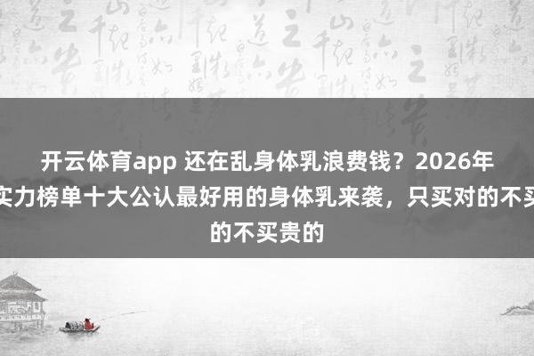 开云体育app 还在乱身体乳浪费钱？2026年最新实力榜单十大公认最好用的身体乳来袭，只买对的不买贵的