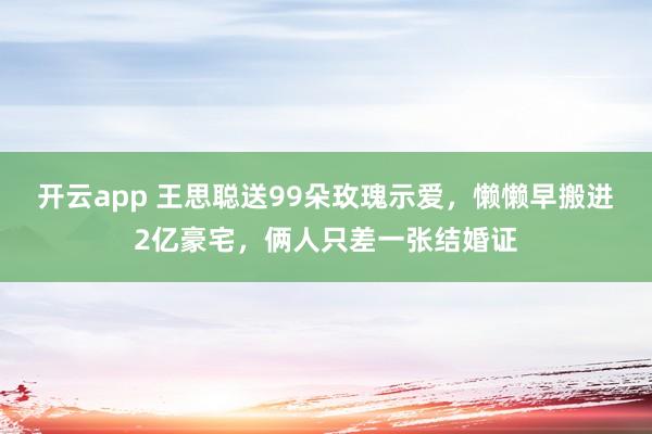 开云app 王思聪送99朵玫瑰示爱，懒懒早搬进2亿豪宅，俩人只差一张结婚证