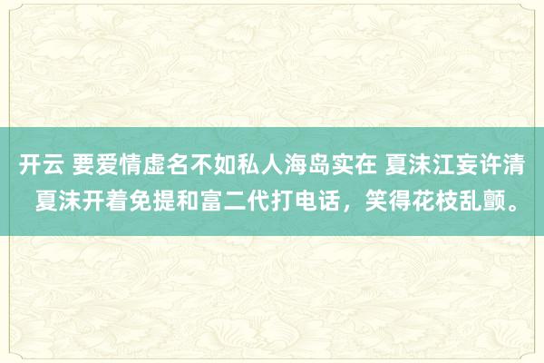 开云 要爱情虚名不如私人海岛实在 夏沫江妄许清 夏沫开着免提和富二代打电话，笑得花枝乱颤。