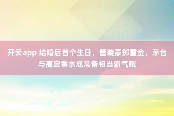 开云app 结婚后首个生日，董璇豪掷重金，茅台与高定香水成常备相当霸气哦