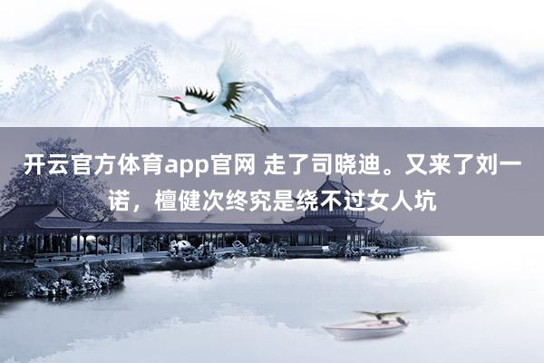 开云官方体育app官网 走了司晓迪。又来了刘一诺，檀健次终究是绕不过女人坑