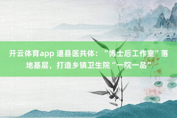 开云体育app 道县医共体：“博士后工作室”落地基层，打造乡镇卫生院“一院一品”