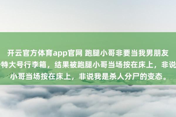 开云官方体育app官网 跑腿小哥非要当我男朋友 江池 半夜下单买了个特大号行李箱，结果被跑腿小哥当场按在床上，非说我是杀人分尸的变态。
