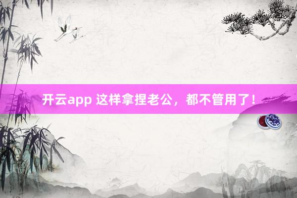 开云app 这样拿捏老公，都不管用了！