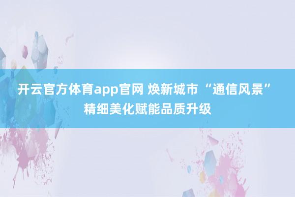 开云官方体育app官网 焕新城市 “通信风景” 精细美化赋能品质升级