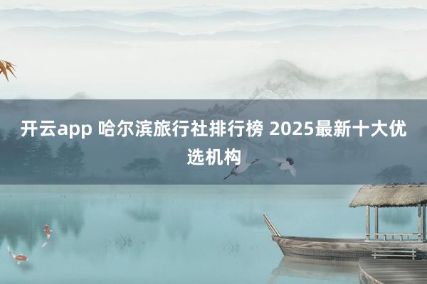 开云app 哈尔滨旅行社排行榜 2025最新十大优选机构