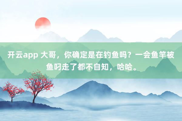 开云app 大哥，你确定是在钓鱼吗？一会鱼竿被鱼叼走了都不自知，哈哈。