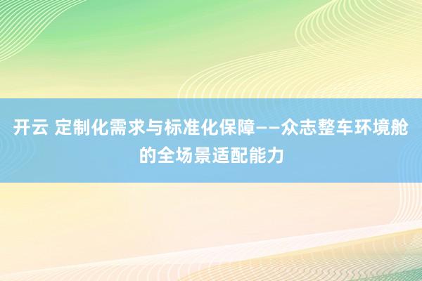 开云 定制化需求与标准化保障——众志整车环境舱的全场景适配能力