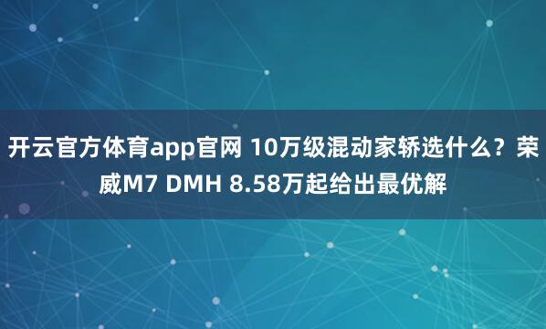 开云官方体育app官网 10万级混动家轿选什么？荣威M7 DMH 8.58万起给出最优解