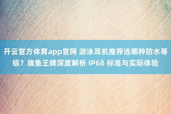开云官方体育app官网 游泳耳机推荐选哪种防水等级？旗鱼王牌深度解析 IP68 标准与实际体验