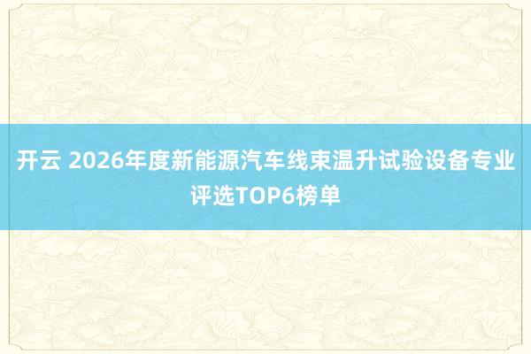 开云 2026年度新能源汽车线束温升试验设备专业评选TOP6榜单