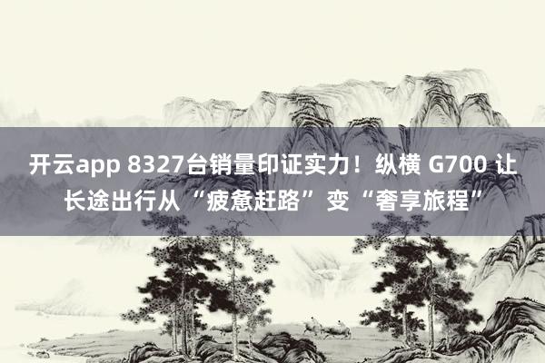 开云app 8327台销量印证实力！纵横 G700 让长途出行从 “疲惫赶路” 变 “奢享旅程”