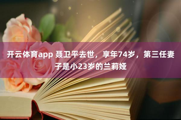 开云体育app 聂卫平去世，享年74岁，第三任妻子是小23岁的兰莉娅