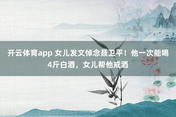 开云体育app 女儿发文悼念聂卫平！他一次能喝4斤白酒，女儿帮他戒酒