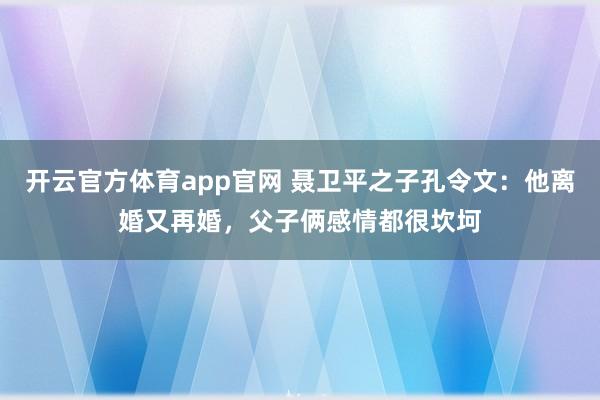 开云官方体育app官网 聂卫平之子孔令文：他离婚又再婚，父子俩感情都很坎坷