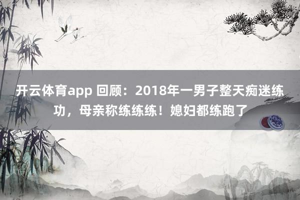 开云体育app 回顾：2018年一男子整天痴迷练功，母亲称练练练！媳妇都练跑了