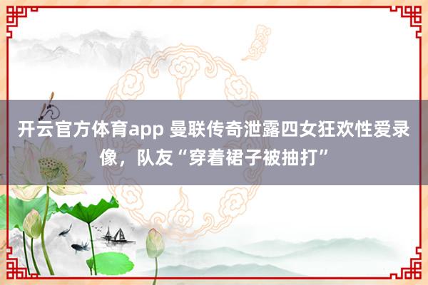 开云官方体育app 曼联传奇泄露四女狂欢性爱录像，队友“穿着裙子被抽打”