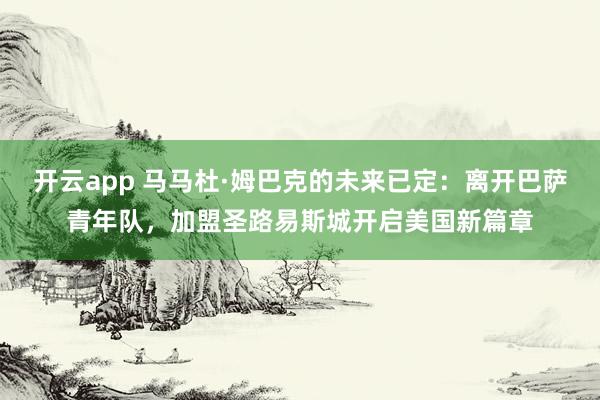 开云app 马马杜·姆巴克的未来已定：离开巴萨青年队，加盟圣路易斯城开启美国新篇章