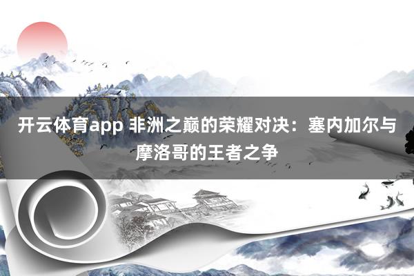 开云体育app 非洲之巅的荣耀对决：塞内加尔与摩洛哥的王者之争