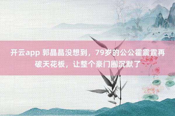 开云app 郭晶晶没想到，79岁的公公霍震霆再破天花板，让整个豪门圈沉默了