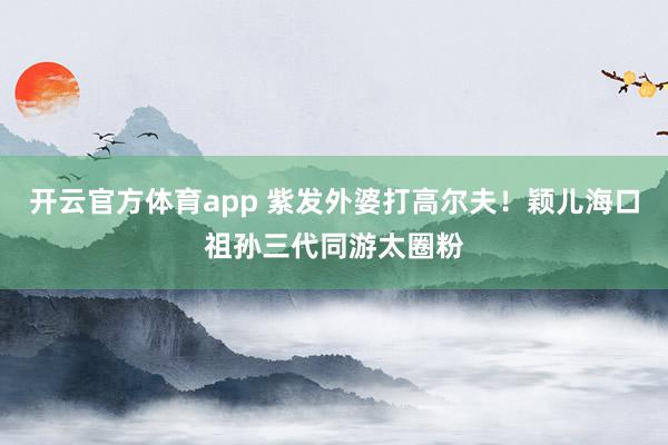 开云官方体育app 紫发外婆打高尔夫！颖儿海口祖孙三代同游太圈粉