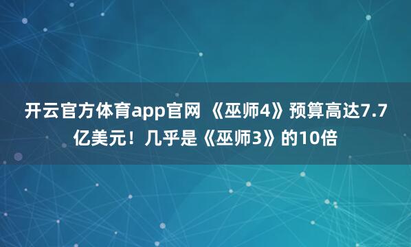 开云官方体育app官网 《巫师4》预算高达7.7亿美元！几乎是《巫师3》的10倍