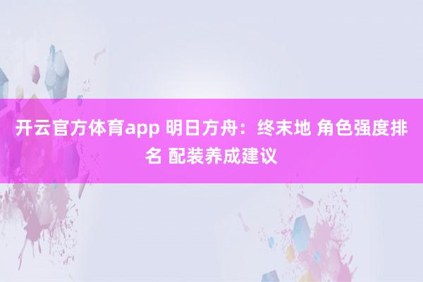 开云官方体育app 明日方舟：终末地 角色强度排名 配装养成建议