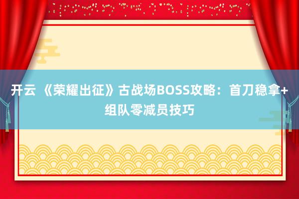开云 《荣耀出征》古战场BOSS攻略：首刀稳拿+组队零减员技巧