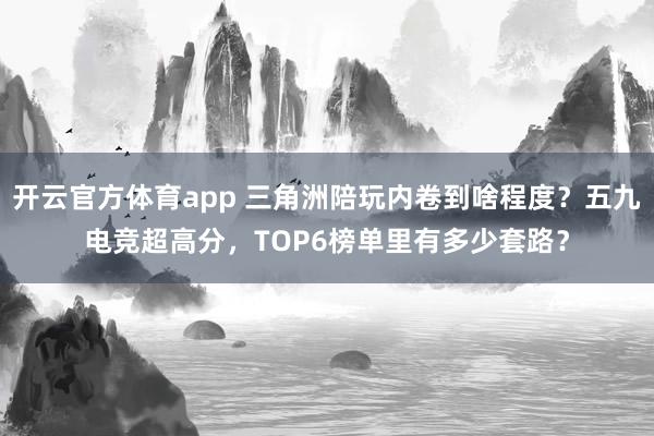 开云官方体育app 三角洲陪玩内卷到啥程度？五九电竞超高分，TOP6榜单里有多少套路？