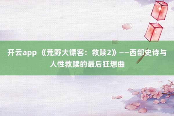 开云app 《荒野大镖客：救赎2》——西部史诗与人性救赎的最后狂想曲